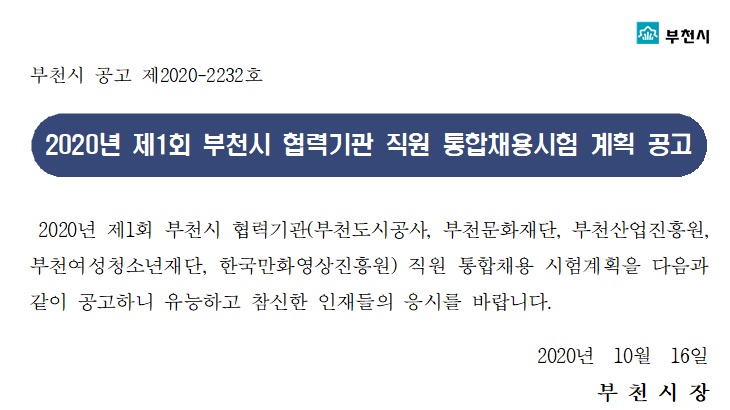 부천시 공고 제 2020-2232호. 2020년 제1회 부천시 협력기관 직원 통합채용시험 계획 공고. 2020년 제 1회 부천시 협력기관(부천도시공사, 부천문화재단, 부천산업진흥원, 부천여성청소년재단, 한국만화영상진흥원) 직원 통합채용 시험계획을 다음과 같이 공고하니 유능하고 참신한 인재들의 응시를 바랍니다. 2020년 10월 16일 부천시장. 