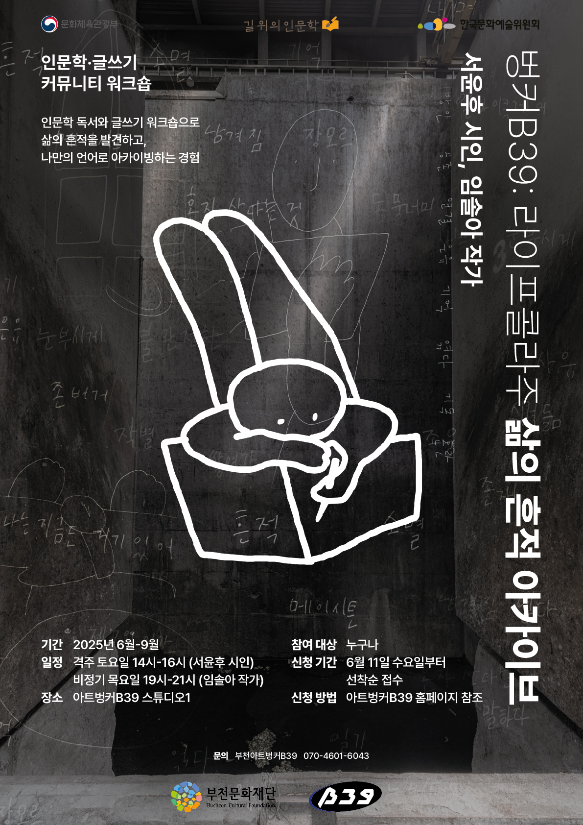 문화체육관광부 / 길위의 인문학/ 한국문화예술위원회 / 인문학·글쓰기 커뮤니티 워크숍 /인문학 독서와 글쓰기 워크숍으로 삶의 흔적을 발견하고, 나만의 언어로 아카이빙하는 경험 / 벙커 B39: 라이프콜라주 삶의 흔적 아카이브/ 서윤후 시인, 임솔아 작가/기간: 2025년 6월-9월 / 일정:  격주 토요일 14시~16시 (서윤후 시인) ,비정기 목요일 19시~21시 (임솔아 작가)/ 장소 : 아트벙커B39 스튜디오1 / 참여 대상 : 누구나 / 신청 기간 : 6월 11일 수요일부터 선착순 접수/ 신청 방법: 아트벙커B39 홈페이지 참조 /문의: 부천아트벙커B39 070-4601-6043 /부천문화재단 Bucheon Cultural Foundation / B39