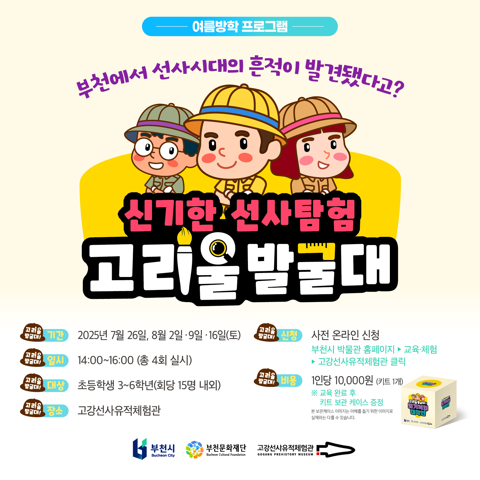여름방학 프로그램/부천에서 선사시대의 흔적이 발견됐다고?/신기한 선사탐험 고리울발굴대 /기간 : 2025년 7월 26일, 8월 2일 9일 16일(토)/일시 :14:00~16:00 (총 4회 실시)/ 대상:초등학생 3~6학년(회당 15명 내외) /장소:고강선사유적체험관/신청: 사전 온라인 신청 ( 부천시 박물관 홈페이지 ▶ 교육·체▶ 험고강선사유적체험관 클릭 )/비용:1인당 10,000(키트 1개)※ 교육 완료 후 키트 보관 케이스 증정/본보관케이스 이미지는 이해를 돕기 위한 이미지로 실제와는 다를 수 있습니다./부천시 Bucheon City /부천문화재단 Bucheon Cultural Foundation /고강선사유적체험관 GOGANG PREHISTORY MUSEUM 