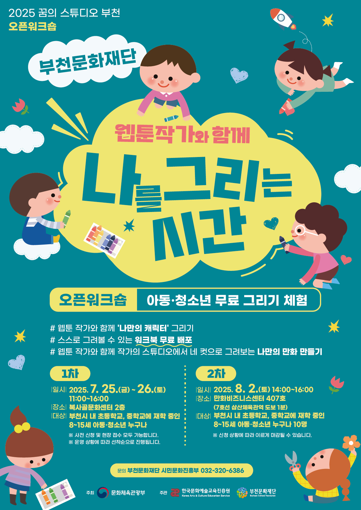 2025 꿈의 스튜디오 부천 오픈워크숍/ 부천문화재단/ 웹툰작가와 함께 나를 그리는 시간/ 오픈워크숍 아동·청소년 무료 그리기 체험/ #웹툰 작가와 함께 '나만의 캐릭터' 그리기 #스스로 그려볼 수 있는 워크북 무료 배포 #웹툰 작가와 함께 작가의 스튜디오에서 네 컷으로 그려보는 나만의 만화 만들기 / 1차 - 일시 2025. 7. 25.(금) ~ 26.(토) 11:00-16:00 | 장소 복사골문화센터 2층 | 대상 부천시 내 초등학교, 중학교에 재학 중인 8~15세 아동·청소년 누구나 ※사전 신청 및 현장 접수 모두 가능합니다. ※운영 상황에 따라 선착순으로 진행됩니다./ 2차 - 일시 2025. 8. 2.(토) 14:00-16:00 |장소 만화비즈니스센터 407호 (7호선 삼산체육관역 도보 1분) |대상 부천시 내 초등학교, 중학교에 재학 중인 8~15세 아동·청소년 누구나 10명 ※신청 상황에 따라 이르게 마감될 수 있습니다./ 문의 부천문화재단 시민문화진흥부 032-320-6386 / 주최 문화체육관광부 / 주관 한국문화예술교육진흥원 Korea Arts & Culture Education Service, 부천문화재단 Bucheon Cultural Foundation