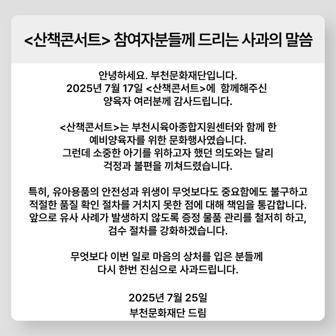 <산책콘서트> 참여자분들께 드리는 사과의 말씀 /  안녕하세요. 부천문화재단입니다. 2025년 7월 17일 <산책콘서트>에 함께해주신 양육자 여러분께 감사드립니다. <산책콘서트>는 부천시육아종합지원센터와 함께 한 예비양육자를 위한 문화행사였습니다. 그런데 소중한 아기를 위하고자 했던 의도와는 달리 걱정과 불편을 끼쳐드렸습니다. 특히, 유아용품의 안전성과 위생이 무엇보다도 중요함에도 불구하고 적절한 품질 확인 절차를 거치지 못한 점에 대해 책임을 통감합니다. 앞으로 유사 사례가 발생하지 않도록 증정 물품 관리를 철저히 하고, 검수 절차를 강화하겠습니다. 무엇보다 이번 일로 마음의 상처를 입은 분들께 다시 한번 진심으로 사과드립니다. / 2025년 7월 25일 / 부천문화재단 드림