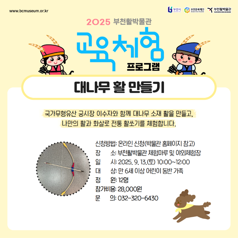www.bcmuseum.or.kr2025 부천시/부천문화재단/부천활박물관 BUCHEON BON MUSEUM /2025 부천활박물관/교육체험 프로그램/대나무 활 만들기/국가무형유산 궁시장 이수자와 함께 대나무 소재 활을 만들고, 나만의 활과 화살로 전통 활쏘기를 체험합니다.
신청방법: 온라인 신청(박물관 홈페이지 참고)/ 장소: 부천활박물관 체험마루 및 야외체험장 /일시 : 2025, 9, 13.(토) 10:00~12:00/대상: 만 6세 이상 어린이 동반 가족 /정원: 12명 /참가비용: 28,000원/ 문의: 032-320-6430