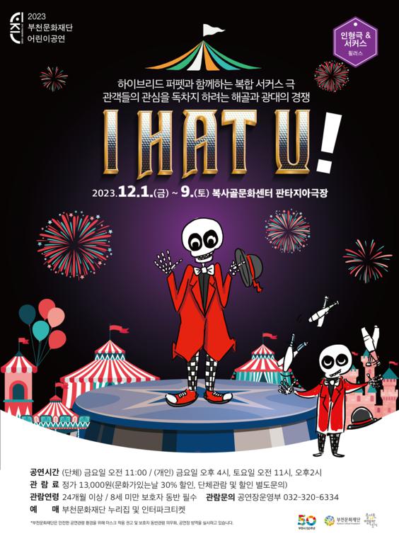 시즌/2023 부천문화재단 어린이공연/인형극 & 서커스 휠러스/하이브리드퍼펫과 함께하는 복합 서커스 극/관객들의 관심을 독차지하려는 해골과 광대의 경쟁/IHAT U!/2023.12.1.(금) ~ 9.(토) 복사골문화센터 판타지아극장/공연시간 (단체) 금요일 오전 11:00/ (개인) 금요일 오후 4시, 토요일 오전 11시, 오후2시/관람료 정가 13,000원(문화가있는날 30% 할인, 단체관람 및 할인 별도문의)/관람연령 24개월 이상 / 8세 미만 보호자 동반 필수/ 관람문의 공연장운영부 032-320-6334/예 매 부천문화재단 누리집 및 인터파크티켓