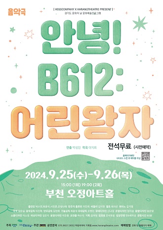 음악극/[HESSCOMPANYX HARANGTHEATRE PRESENT 경기도문화프로그램 /안녕! B612:어린왕자/연출 : 박성민 작곡 : 이지희/전석 :무료 (사전예약)/2024.9.25(수)-9.26 (목) 15:00 (1화) 19:00 (2회)/부천 오정아트홀/출연진 박수연,최윤석, 서민준, 은나래/연주자 :  플루트- 이진희, 비올라-김지현, 첼로-김미선, 피아노 : 김지영/ 각색 :장은실/ 음악감독: 이진희/ 안무감독: 김연화/ 기술감독: 최윤석/ 무대감독: 오현진/ 무대디자인 : 신나경/ 조명디자인: 정지/ 디자인: 송은영/ 소품디자인: 이소정/ 의상디자인: 김은지 /분장디자인: 이은중/ 조연출: 허수지/ 기획: 김아영/ 입장료 전석무료/ 입장연령 만6세이상/ 관람시간 80분/주최 문화의날/ 주관 공연문의 070.8637.9032 하랑씨어터 기획팀 /www.harangtheatre.com 예매방법 전화 및 홈페이지 예매 
