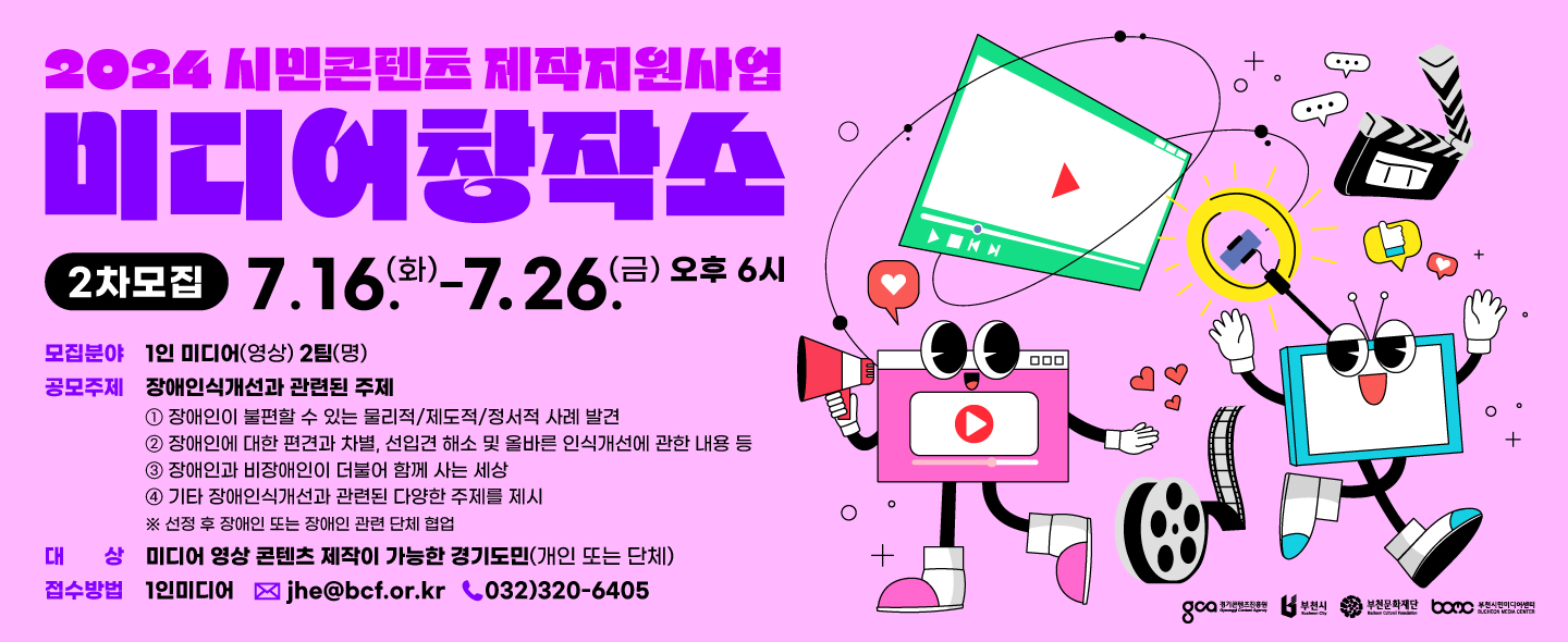 2024 시민콘텐츠 제작지원사업/미디어창작소/2차모집 7.16(화)-7.26(금) 오후 6시/모집분야: 1인 미디어(영상) 2팀(명)/공모주제: 장애인식개선과 관련된 주제 ① 장애인이 불편할 수 있는 물리적/제도적/정서적 사례 발견 ② 장애인에 대한 편견과 차별, 선입견 해소 및 올바른 인식개선에 관한 내용 등 ③ 장애인과 비장애인이 더불어 함께 사는 세상 ④ 기타 장애인식개선과 관련된 다양한 주제를 제시 ※ 선정 후 장애인 또는 장애인 관련 단체 협업/대상 미디어 영상 콘텐츠 제작이 가능한 경기도민(개인 또는 단체)/접수방법 1인미디어 jhe@bcf.or.kr, 032)320-6405/경기도콘텐츠진흥원/부천시/부천문화재단/부천시민미디어센터