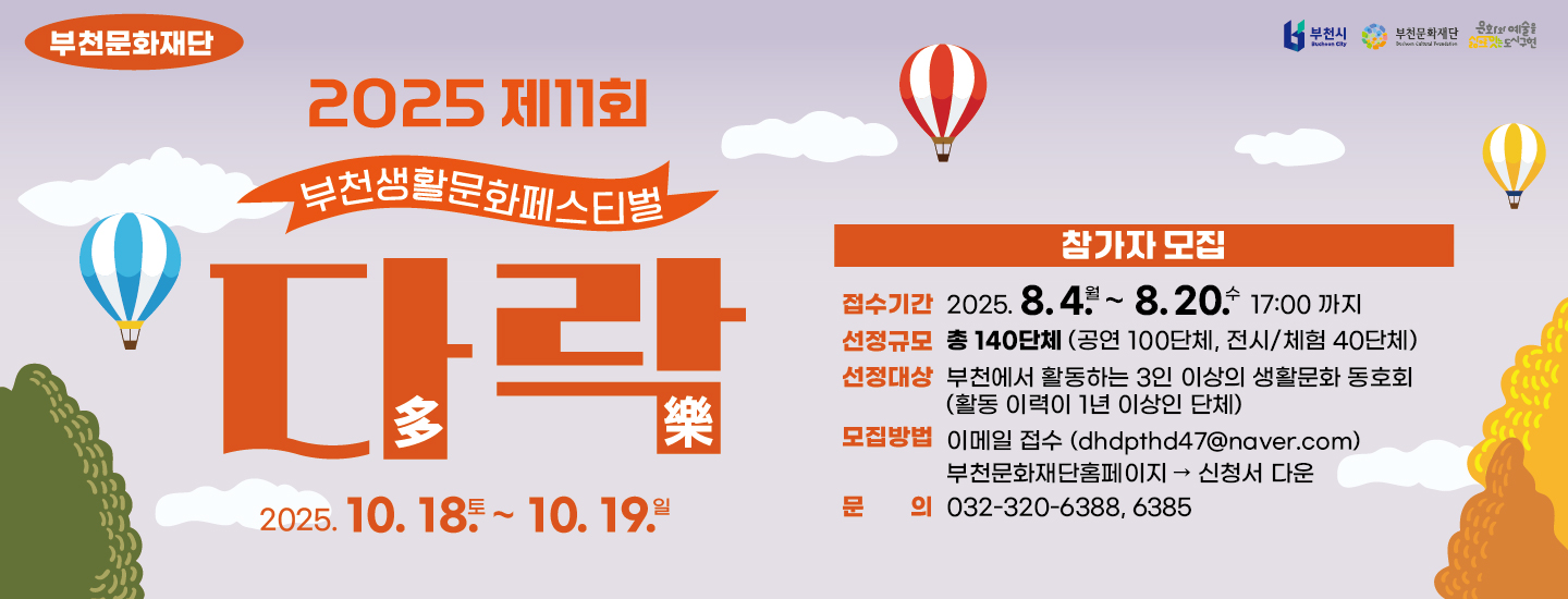 부천문화재단 /  부천시 , 부천문화재단, 문화와 예술을 잇는 도시 구현 / 2025 제11회  부천생활문화페스티벌 /  다락多樂 / 2025. 10. 18. 토 ~ 10. 19. 일 / 참가자 모집 / 접수기간 : 2025.8.4 월 ~ 8.20 수 17:00 까지 / 선정규모 : 총 140단체(공연 100단체, 전시/체험 40단체) / 선정대상 : 부천에서 활동하는 3인 이상의 생활문화동호회 (활동 이력이 1년 이상인 단체) / 모집방법 : 이메일 접수 (dhdpthd47@naver.com) 부천문화재단홈페이지 →  신청서 다운 / 문의 : 032-320-6388, 6385