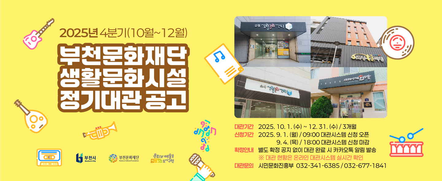 2025년 4분기(10월~12월)/부천문화재단 생활문화시설 정기대관 공고/부천시/부천문화재단 /문화와 예술을 삶의 잇는 도시구현/대관기간 :2025. 10. 1.(수) ~ 12.31.(수) 3개월/신청기간 : 2025. 9. 1.(월) - 09:00 대관시스템 신청 오픈 / 9.4.(목) - 18:00 대관시스템 신청 마감/확정안내 : 별도 확정 공지 없이 대관 완료 시 카카오톡 알림 발송 ※대관 현황은 온라인 대관시스템 실시간 확인/ 대관문의 시민문화진흥부 032-341-6385/032-677-1841