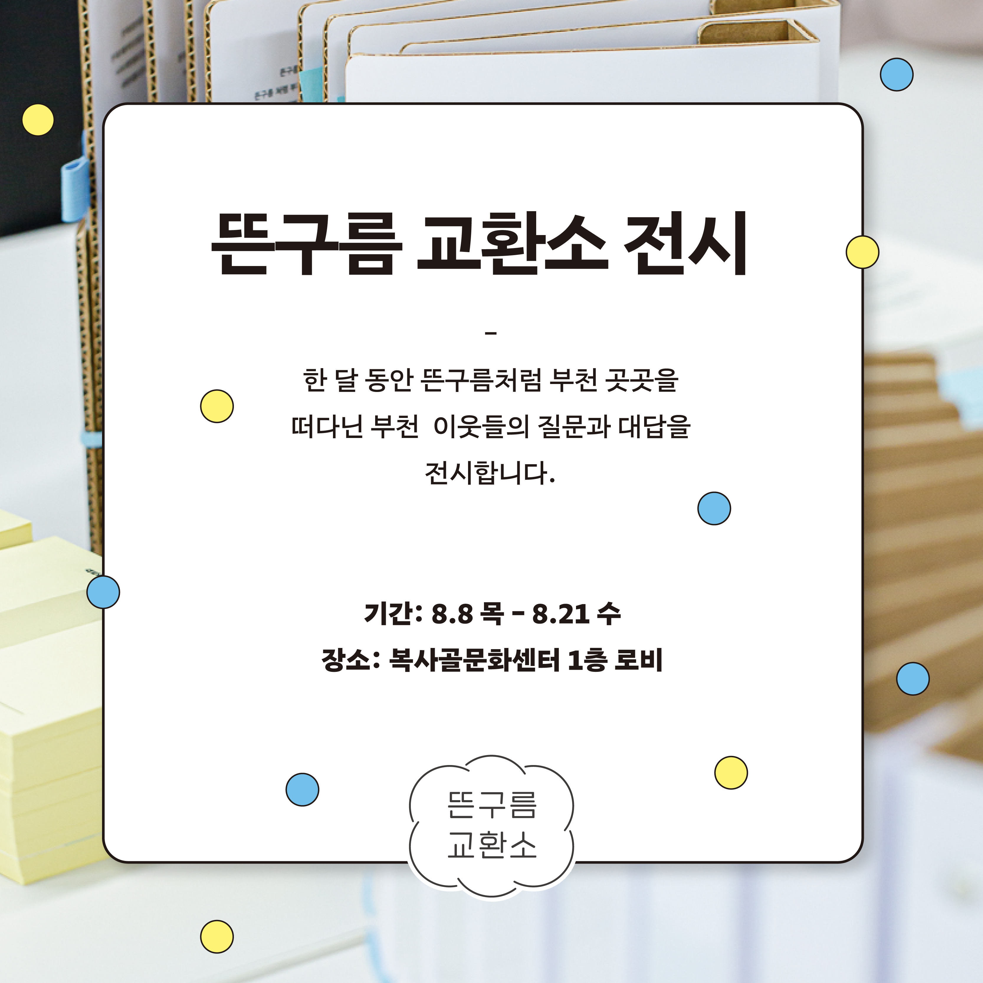 뜬구름 교환소 전시/한 달 동안 뜬구름처럼 부천 곳곳을 떠다닌 부천 이웃들의 질문과 대답을 전시합니다./기간: 8.8 목 - 8.21 수 /장소: 복사골문화센터 1층 로비 / 뜬구름 교환소